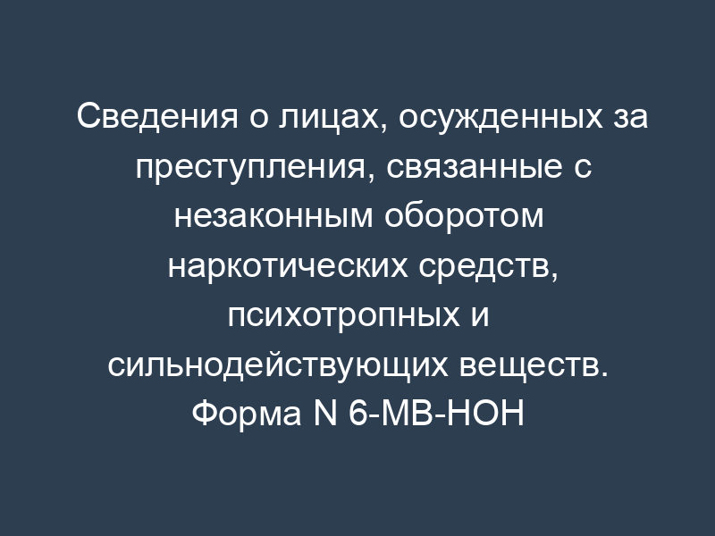 Сведения о лицах, осужденных за преступления, связанные с незаконным оборотом наркотических средств, психотропных и сильнодействующих веществ. Форма N 6-МВ-НОН