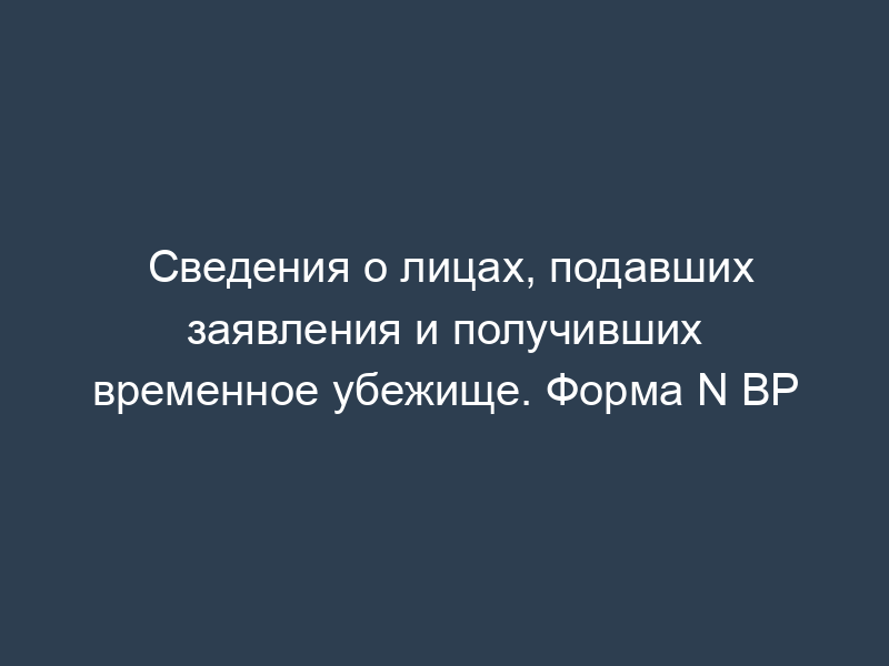 Сведения о лицах, подавших заявления и получивших временное убежище. Форма N ВР