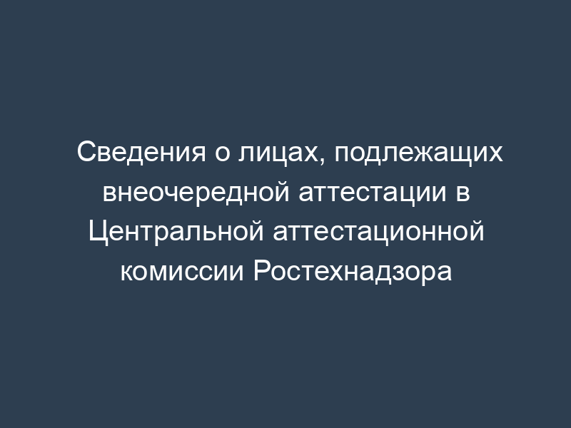 Сведения о лицах, подлежащих внеочередной аттестации в Центральной аттестационной комиссии Ростехнадзора