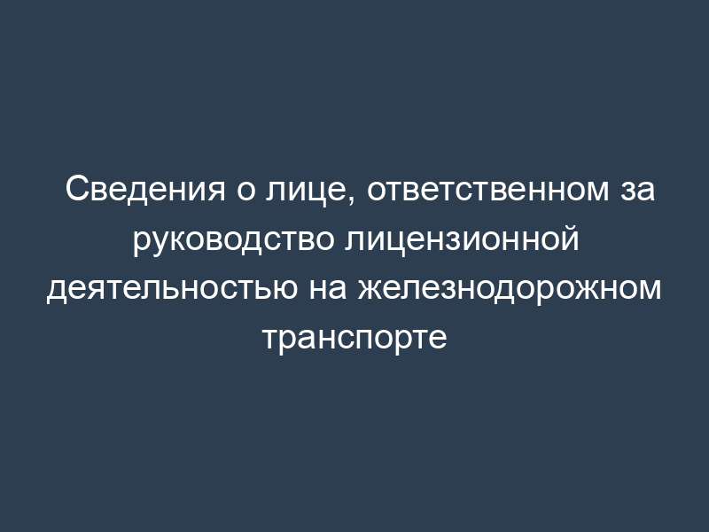 Сведения о лице, ответственном за руководство лицензионной деятельностью на железнодорожном транспорте