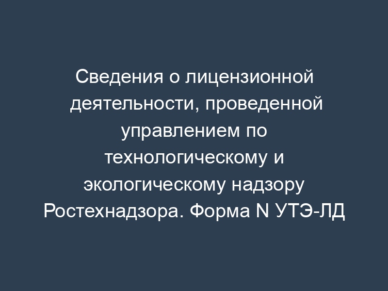 Сведения о лицензионной деятельности, проведенной управлением по технологическому и экологическому надзору Ростехнадзора. Форма N УТЭ-ЛД