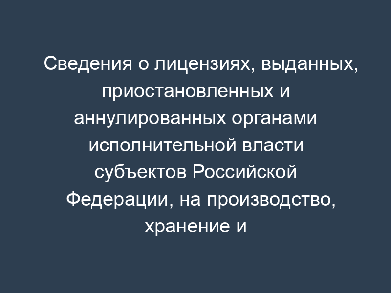 Сведения о лицензиях, выданных, приостановленных и аннулированных органами исполнительной власти субъектов Российской Федерации, на производство, хранение и оптовую реализацию этилового спирта, изготовленного из всех видов сырья, включая спиртосодержащие растворы, и на производство, розлив, хранение и оптовую реализацию алкогольной продукции, виноматериалов и спиртосодержащих полуфабрикатов этой продукции