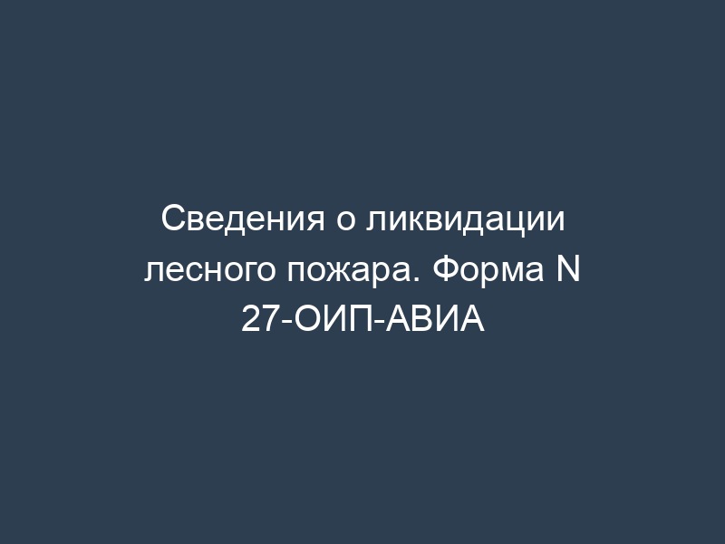 Сведения о ликвидации лесного пожара. Форма N 27-ОИП-АВИА