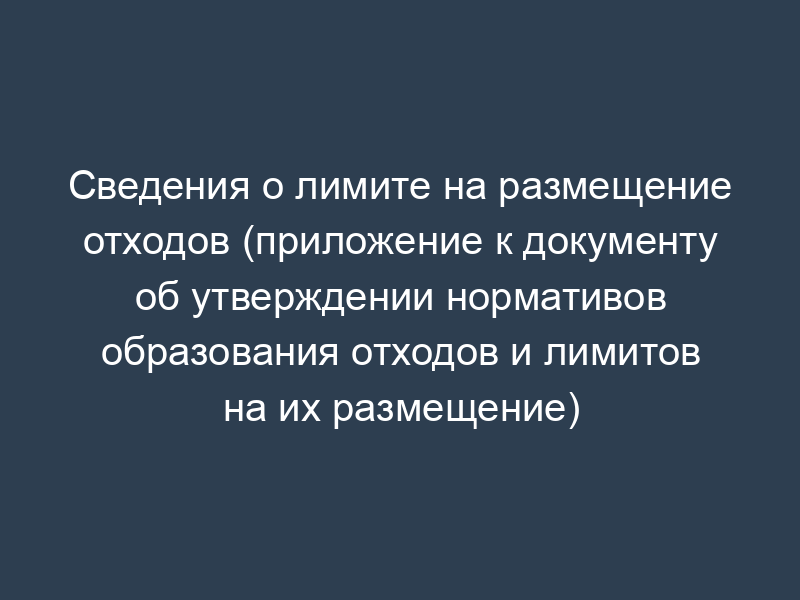 Сведения о лимите на размещение отходов (приложение к документу об утверждении нормативов образования отходов и лимитов на их размещение)