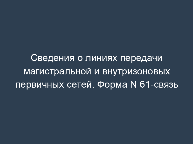 Сведения о линиях передачи магистральной и внутризоновых первичных сетей. Форма N 61-связь