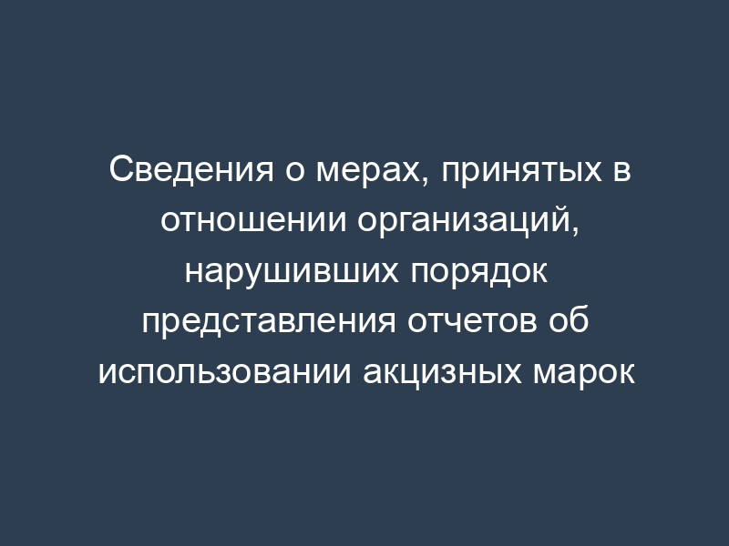 Сведения о мерах, принятых в отношении организаций, нарушивших порядок представления отчетов об использовании акцизных марок