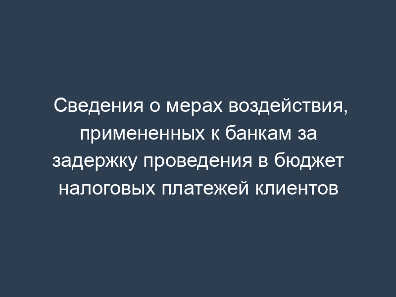Сведения о мерах воздействия, примененных к банкам за задержку проведения в бюджет налоговых платежей клиентов