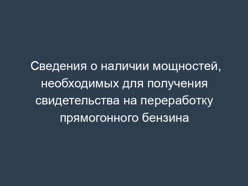 Сведения о наличии мощностей, необходимых для получения свидетельства на переработку прямогонного бензина