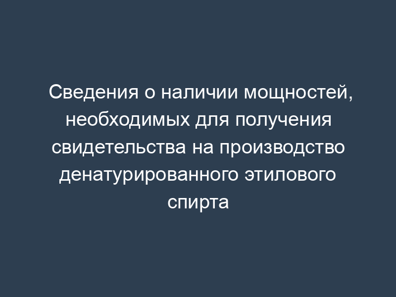 Сведения о наличии мощностей, необходимых для получения свидетельства на производство денатурированного этилового спирта