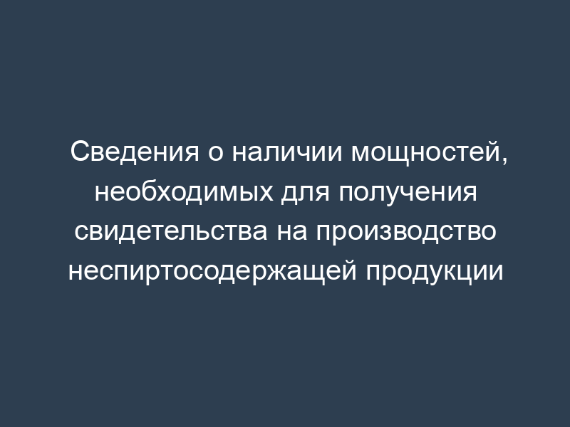 Сведения о наличии мощностей, необходимых для получения свидетельства на производство неспиртосодержащей продукции