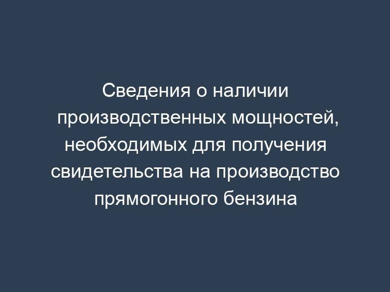 Сведения о наличии производственных мощностей, необходимых для получения свидетельства на производство прямогонного бензина