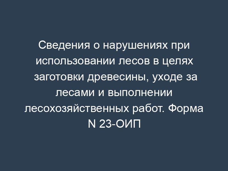 Сведения о нарушениях при использовании лесов в целях заготовки древесины, уходе за лесами и выполнении лесохозяйственных работ. Форма N 23-ОИП