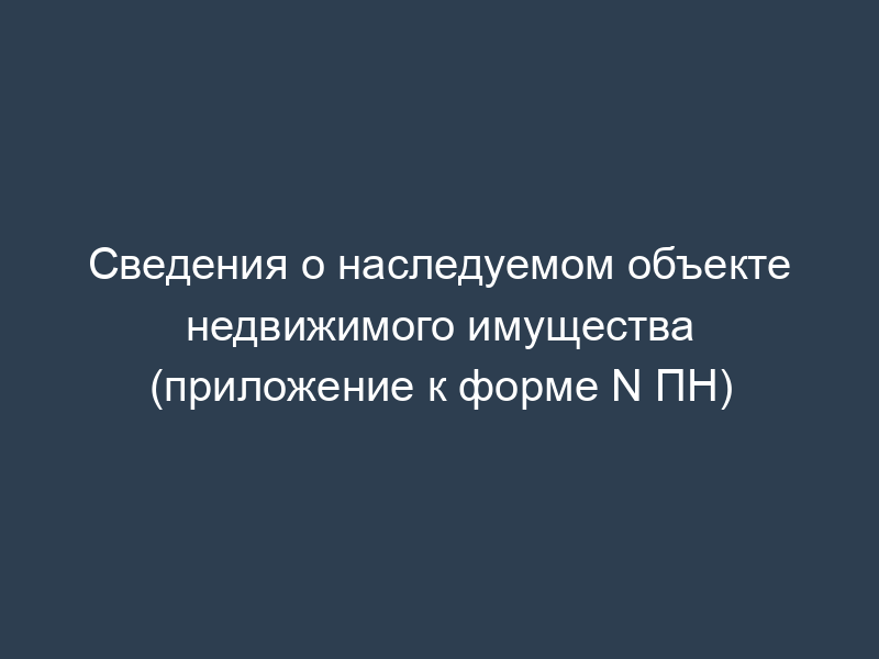 Сведения о наследуемом объекте недвижимого имущества (приложение к форме N ПН)