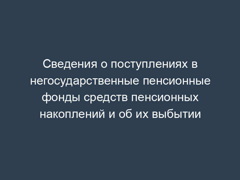 Сведения о поступлениях в негосударственные пенсионные фонды средств пенсионных накоплений и об их выбытии
