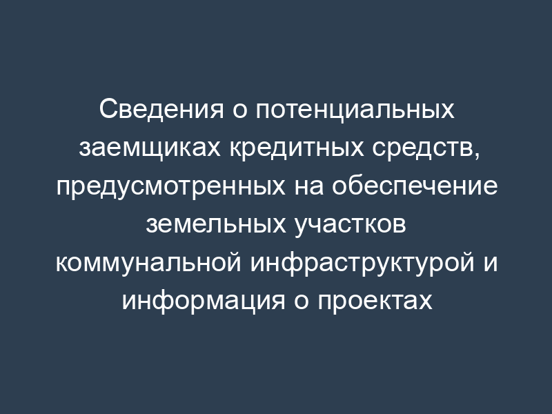 Сведения о потенциальных заемщиках кредитных средств, предусмотренных на обеспечение земельных участков коммунальной инфраструктурой и информация о проектах
