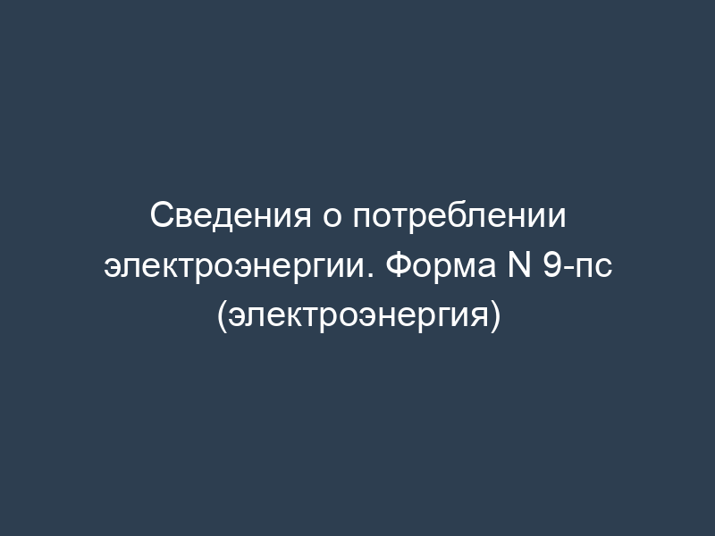 Сведения о потреблении электроэнергии. Форма N 9-пс (электроэнергия)