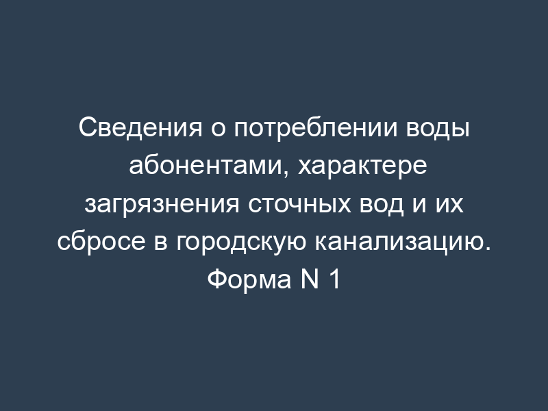 Сведения о потреблении воды абонентами, характере загрязнения сточных вод и их сбросе в городскую канализацию. Форма N 1