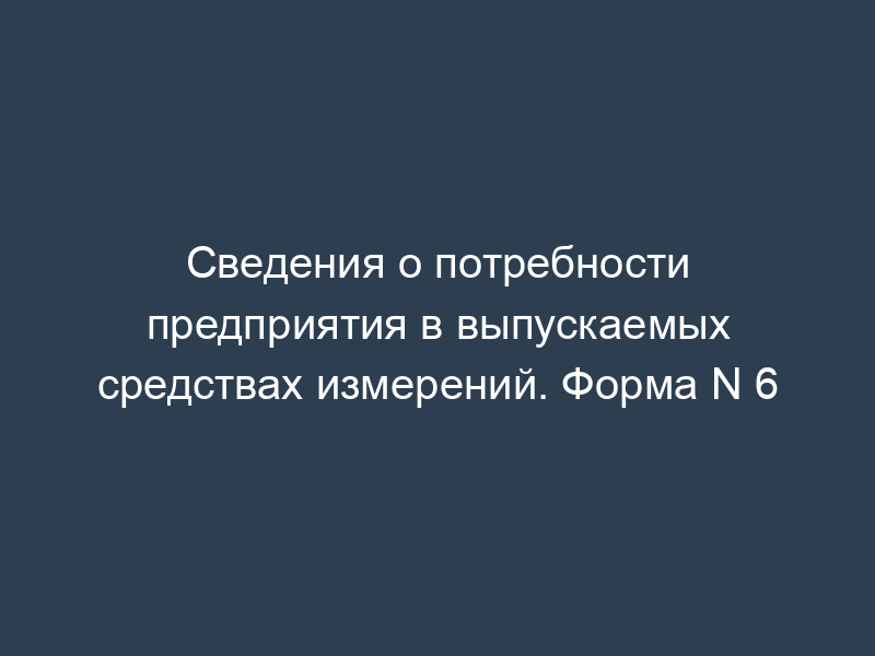 Сведения о потребности предприятия в выпускаемых средствах измерений. Форма N 6