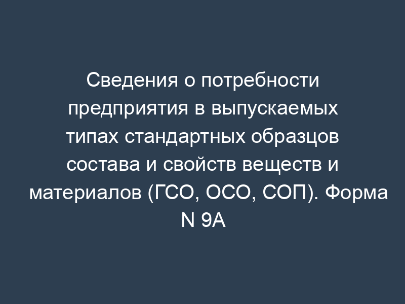 Сведения о потребности предприятия в выпускаемых типах стандартных образцов состава и свойств веществ и материалов (ГСО, ОСО, СОП). Форма N 9А