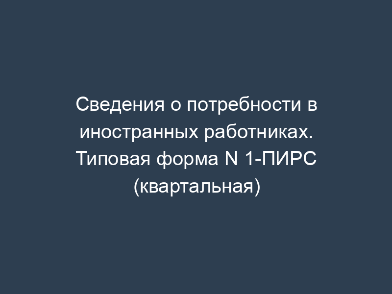 Сведения о потребности в иностранных работниках. Типовая форма N 1-ПИРС (квартальная)