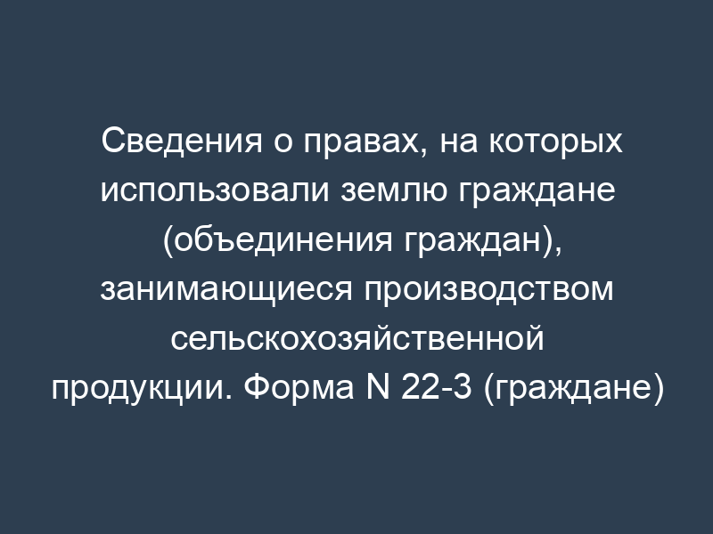 Сведения о правах, на которых использовали землю граждане (объединения граждан), занимающиеся производством сельскохозяйственной продукции. Форма N 22-3 (граждане)