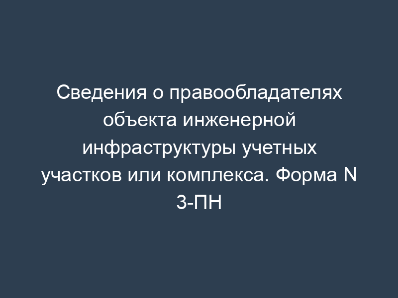 Сведения о правообладателях объекта инженерной инфраструктуры учетных участков или комплекса. Форма N 3-ПН