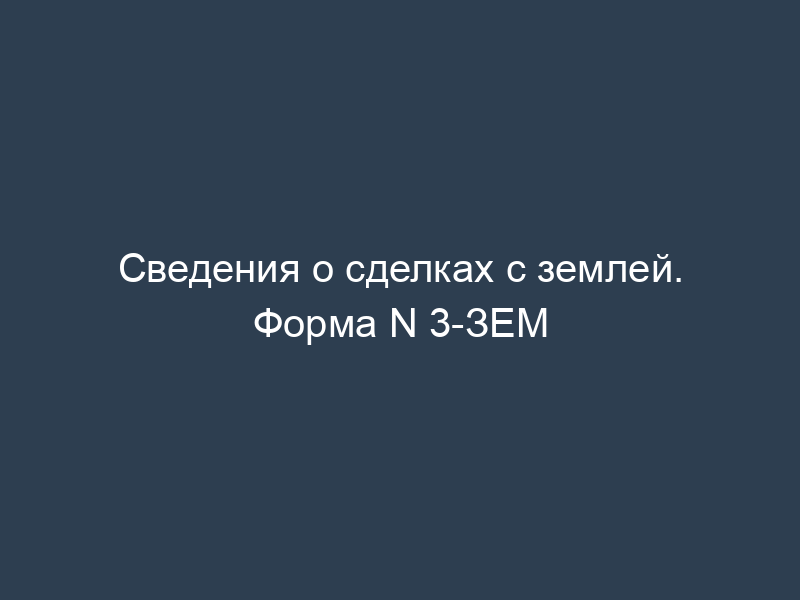 Сведения о сделках с землей. Форма N 3-ЗЕМ