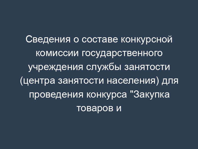 Сведения о составе конкурсной комиссии государственного учреждения службы занятости (центра занятости населения) для проведения конкурса "Закупка товаров и услуг для государственных нужд
