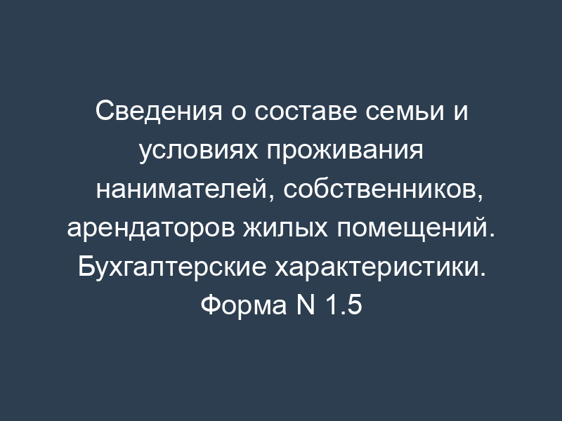 Сведения о составе семьи и условиях проживания нанимателей, собственников, арендаторов жилых помещений. Бухгалтерские характеристики. Форма N 1.5