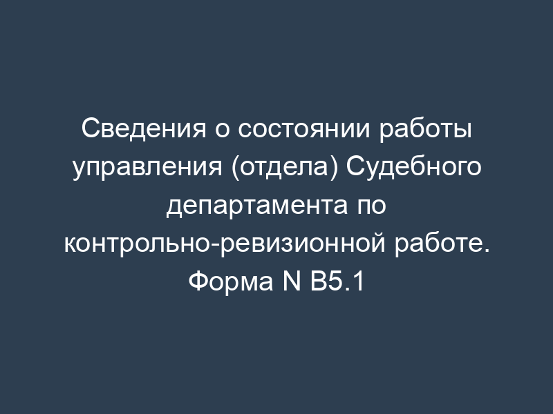 Сведения о состоянии работы управления (отдела) Судебного департамента по контрольно-ревизионной работе. Форма N В5.1