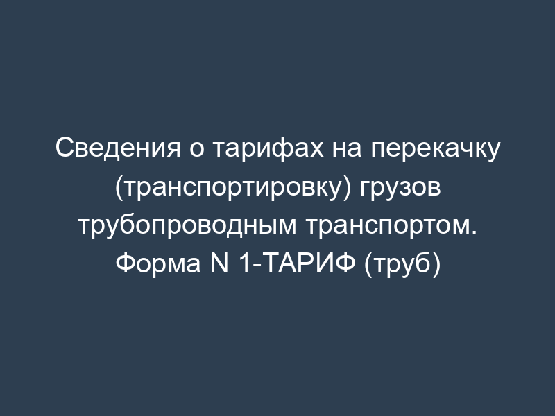 Сведения о тарифах на перекачку (транспортировку) грузов трубопроводным транспортом. Форма N 1-ТАРИФ (труб)