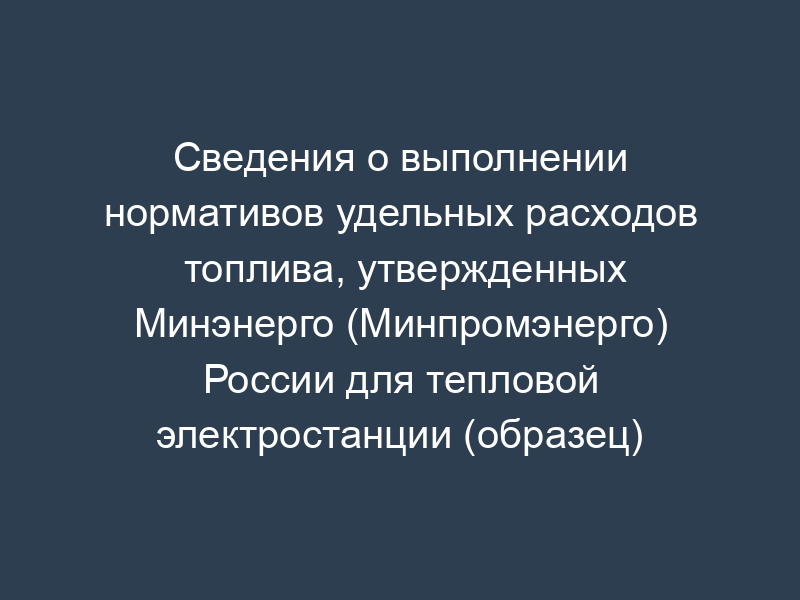Сведения о выполнении нормативов удельных расходов топлива, утвержденных Минэнерго (Минпромэнерго) России для тепловой электростанции (образец)