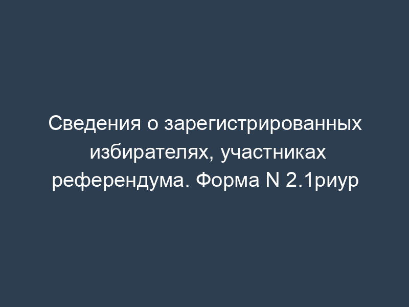 Сведения о зарегистрированных избирателях, участниках референдума. Форма N 2.1риур
