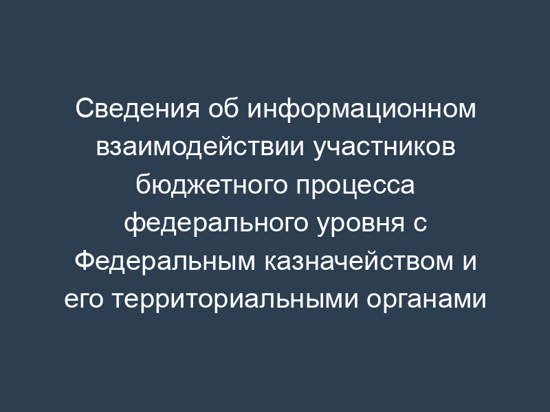 Сведения об информационном взаимодействии участников бюджетного процесса федерального уровня с Федеральным казначейством и его территориальными органами