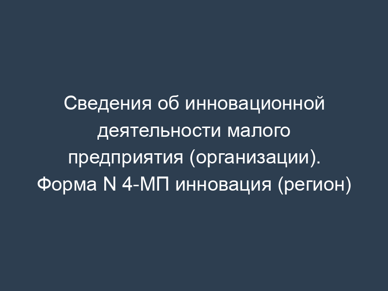 Сведения об инновационной деятельности малого предприятия (организации). Форма N 4-МП инновация (регион)