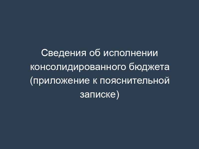 Сведения об исполнении консолидированного бюджета (приложение к пояснительной записке)