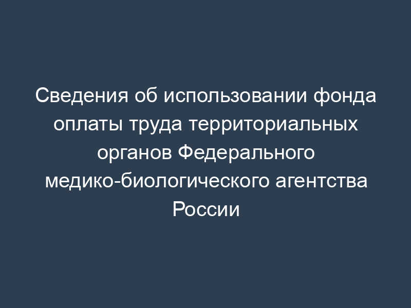 Сведения об использовании фонда оплаты труда территориальных органов Федерального медико-биологического агентства России