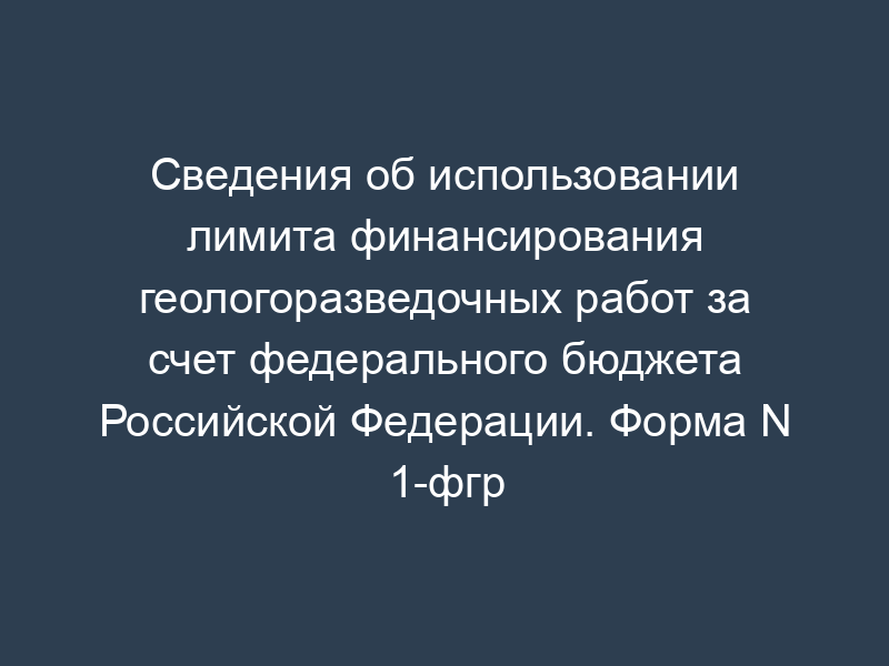 Сведения об использовании лимита финансирования геологоразведочных работ за счет федерального бюджета Российской Федерации. Форма N 1-фгр