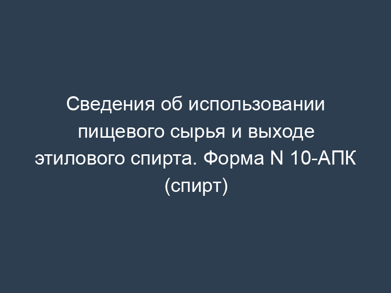 Сведения об использовании пищевого сырья и выходе этилового спирта. Форма N 10-АПК (спирт)