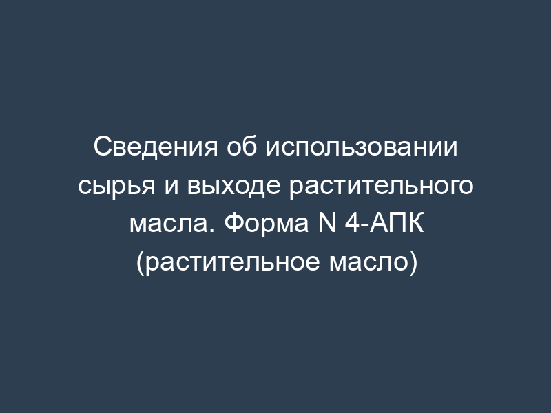 Сведения об использовании сырья и выходе растительного масла. Форма N 4-АПК (растительное масло)