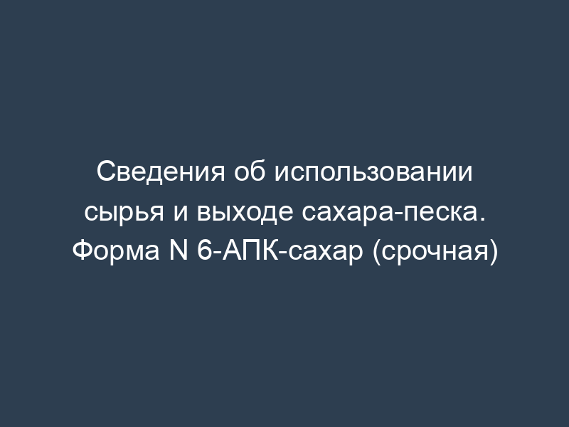 Сведения об использовании сырья и выходе сахара-песка. Форма N 6-АПК-сахар (срочная)