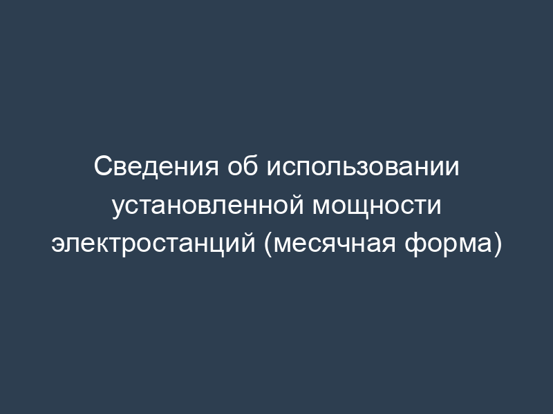 Сведения об использовании установленной мощности электростанций (месячная форма)