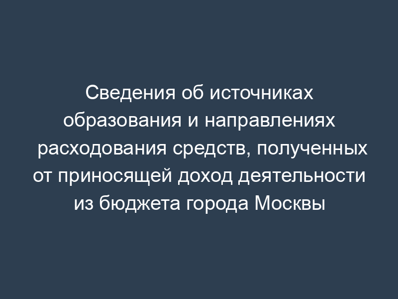 Сведения об источниках образования и направлениях расходования средств, полученных от приносящей доход деятельности из бюджета города Москвы