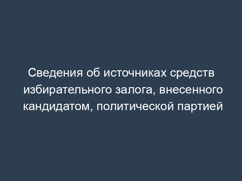 Сведения об источниках средств избирательного залога, внесенного кандидатом, политической партией