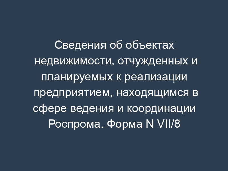 Сведения об объектах недвижимости, отчужденных и планируемых к реализации предприятием, находящимся в сфере ведения и координации Роспрома. Форма N VII/8