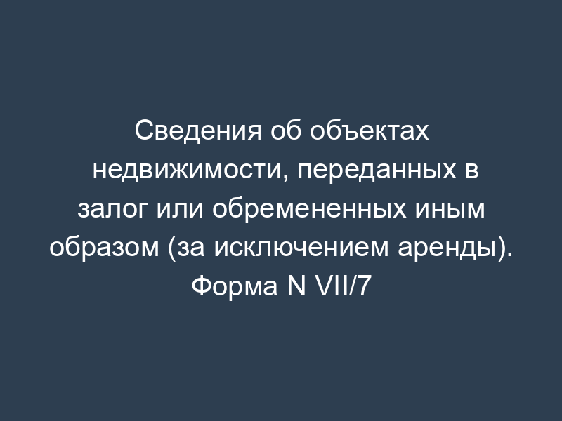 Сведения об объектах недвижимости, переданных в залог или обремененных иным образом (за исключением аренды). Форма N VII/7