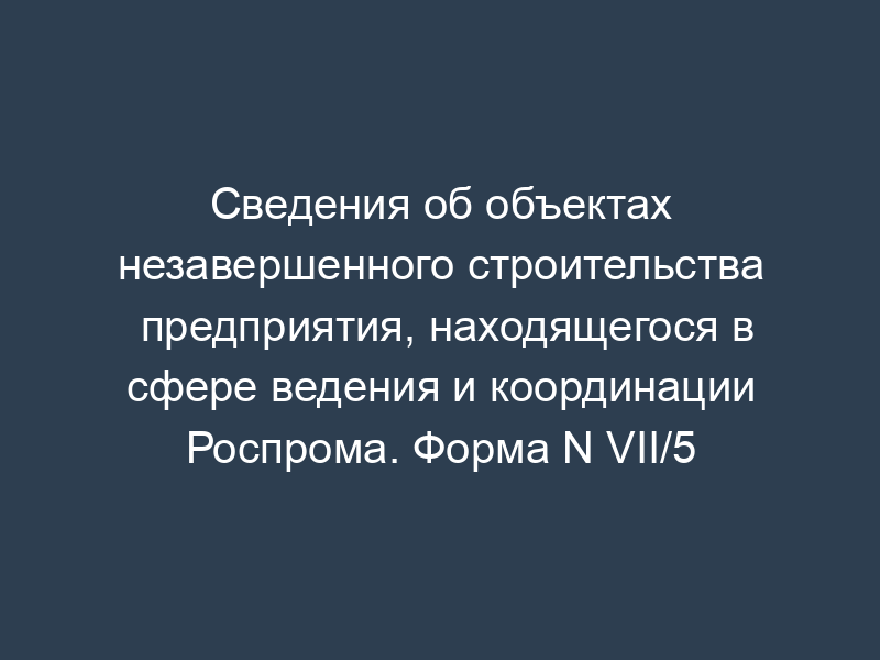 Сведения об объектах незавершенного строительства предприятия, находящегося в сфере ведения и координации Роспрома. Форма N VII/5