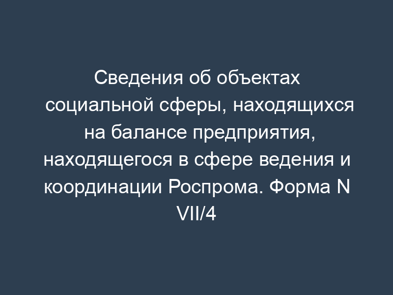 Сведения об объектах социальной сферы, находящихся на балансе предприятия, находящегося в сфере ведения и координации Роспрома. Форма N VII/4