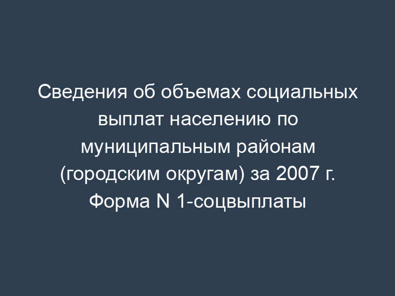 Сведения об объемах социальных выплат населению по муниципальным районам (городским округам) за 2007 г. Форма N 1-соцвыплаты