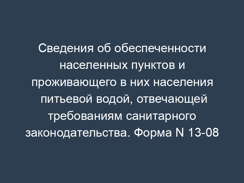 Сведения об обеспеченности населенных пунктов и проживающего в них населения питьевой водой, отвечающей требованиям санитарного законодательства. Форма N 13-08